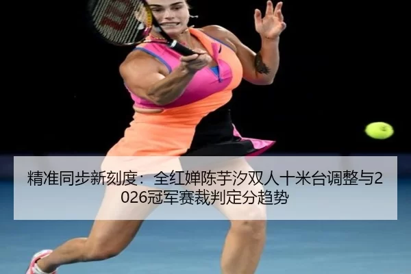 精准同步新刻度：全红婵陈芋汐双人十米台调整与2026冠军赛裁判定分趋势