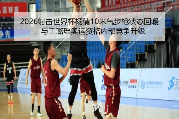 2026射击世界杯杨倩10米气步枪状态回暖，与王璐瑶奥运资格内部竞争升级